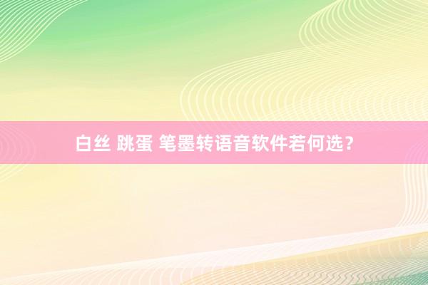 白丝 跳蛋 笔墨转语音软件若何选？
