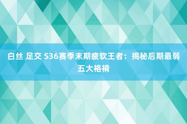 白丝 足交 S36赛季末期疲软王者：揭秘后期最弱五大袼褙