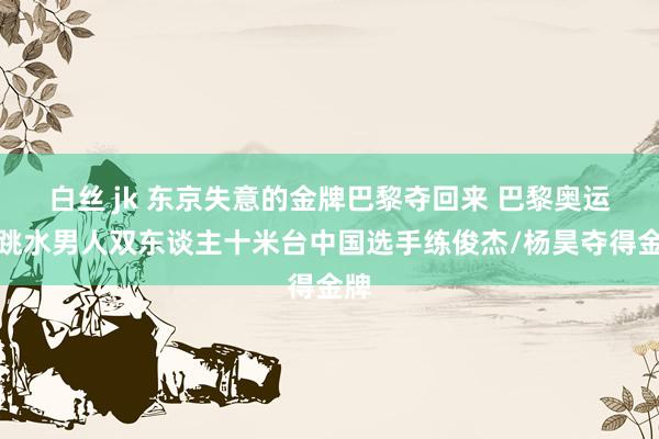 白丝 jk 东京失意的金牌巴黎夺回来 巴黎奥运会跳水男人双东谈主十米台中国选手练俊杰/杨昊夺得金牌