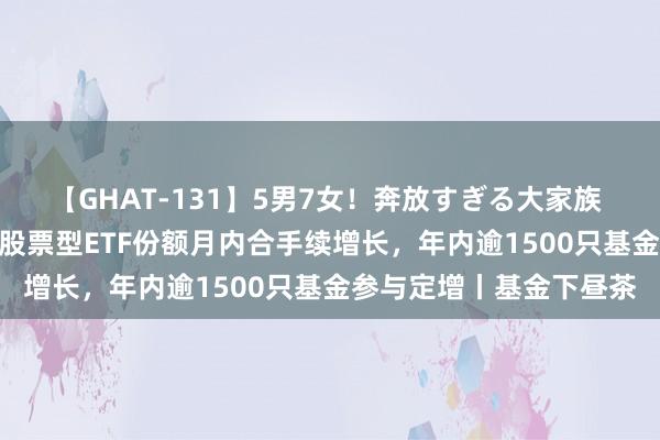 【GHAT-131】5男7女！奔放すぎる大家族 春の2時間スペシャル 股票型ETF份额月内合手续增长，年内逾1500只基金参与定增丨基金下昼茶