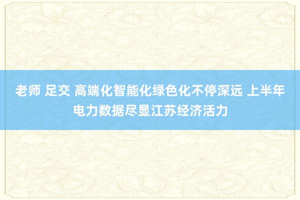 老师 足交 高端化智能化绿色化不停深远 上半年电力数据尽显江苏经济活力