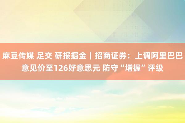麻豆传媒 足交 研报掘金｜招商证券：上调阿里巴巴意见价至126好意思元 防守“增握”评级