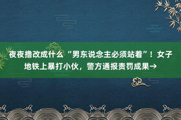 夜夜撸改成什么 “男东说念主必须站着”！女子地铁上暴打小伙，警方通报责罚成果→