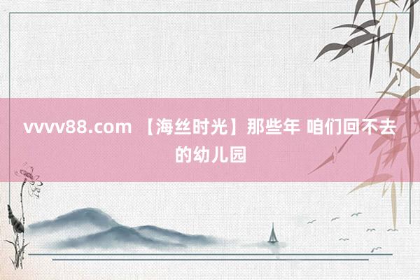 vvvv88.com 【海丝时光】那些年 咱们回不去的幼儿园
