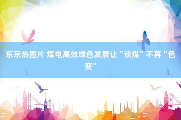 东京热图片 煤电高效绿色发展让“谈煤”不再“色变”