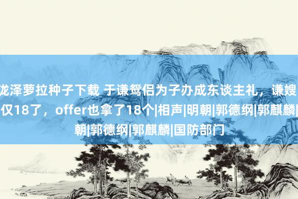 泷泽萝拉种子下载 于谦鸳侣为子办成东谈主礼，谦嫂：我犬子不仅18了，offer也拿了18个|相声|明朝|郭德纲|郭麒麟|国防部门