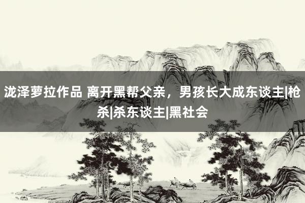 泷泽萝拉作品 离开黑帮父亲，男孩长大成东谈主|枪杀|杀东谈主|黑社会