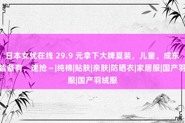 日本女优在线 29.9 元拿下大牌夏装，儿童、成东谈主皆备有，速抢～|纯棉|贴肤|亲肤|防晒衣|家居服|国产羽绒服