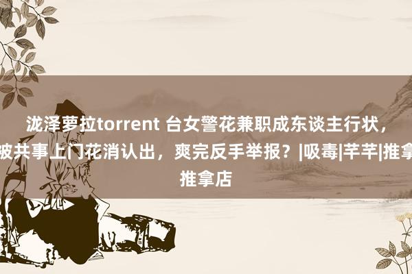泷泽萝拉torrent 台女警花兼职成东谈主行状，竟被共事上门花消认出，爽完反手举报？|吸毒|芊芊|推拿店