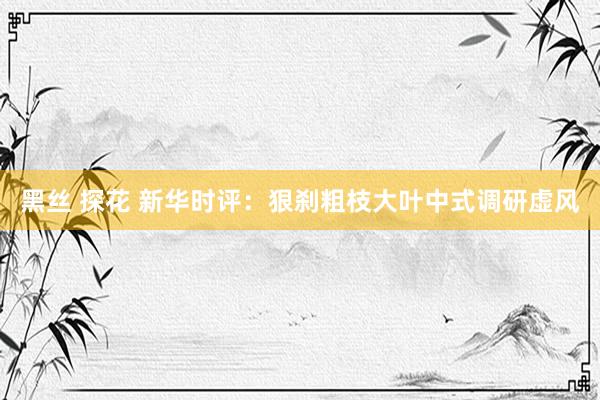 黑丝 探花 新华时评：狠刹粗枝大叶中式调研虚风