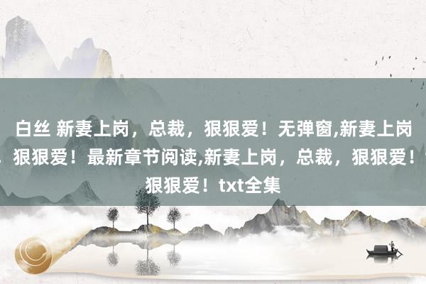白丝 新妻上岗，总裁，狠狠爱！无弹窗，新妻上岗，总裁，狠狠爱！最新章节阅读，新妻上岗，总裁，狠狠爱！txt全集