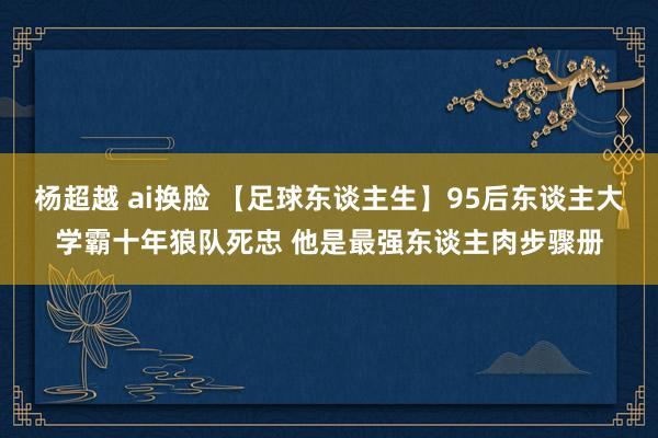 杨超越 ai换脸 【足球东谈主生】95后东谈主大学霸十年狼队死忠 他是最强东谈主肉步骤册