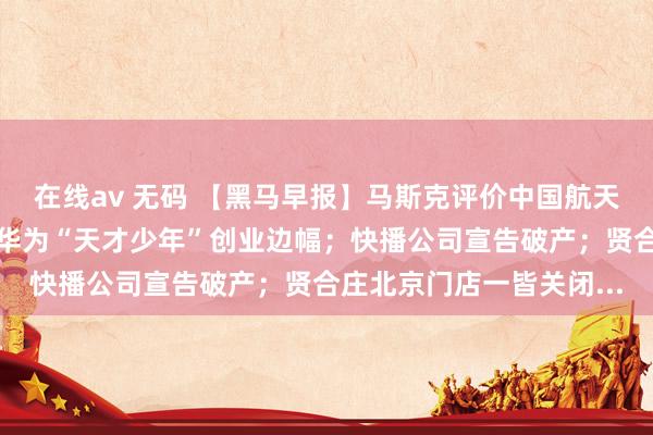 在线av 无码 【黑马早报】马斯克评价中国航天工程蓄意；李彦宏投资华为“天才少年”创业边幅；快播公司宣告破产；贤合庄北京门店一皆关闭...