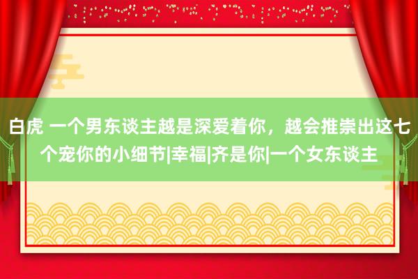 白虎 一个男东谈主越是深爱着你，越会推崇出这七个宠你的小细节|幸福|齐是你|一个女东谈主