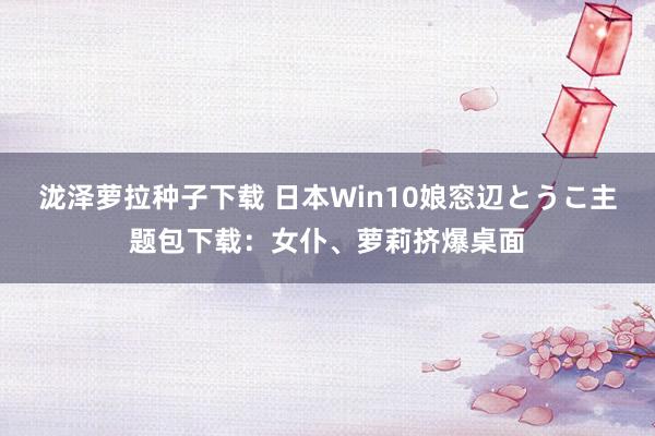 泷泽萝拉种子下载 日本Win10娘窓辺とうこ主题包下载：女仆、萝莉挤爆桌面