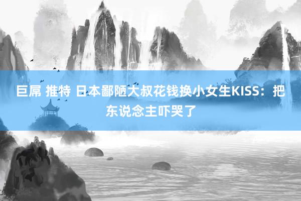 巨屌 推特 日本鄙陋大叔花钱换小女生KISS：把东说念主吓哭了
