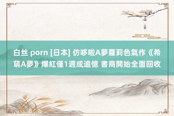 白丝 porn [日本] 仿哆啦A夢蘿莉色氣作《希萌A夢》爆紅僅1週成追憶 書商開始全面回收