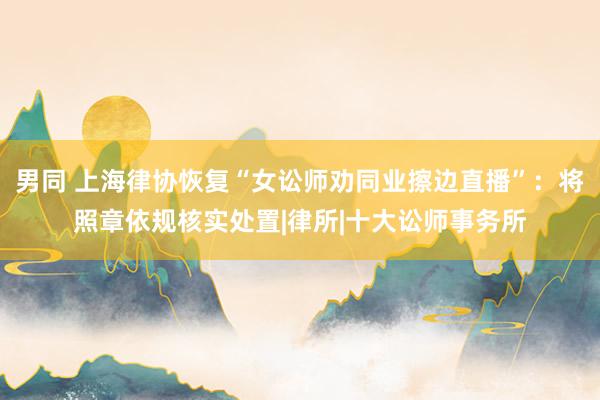 男同 上海律协恢复“女讼师劝同业擦边直播”：将照章依规核实处置|律所|十大讼师事务所