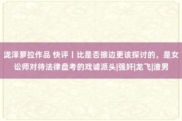 泷泽萝拉作品 快评丨比是否擦边更该探讨的，是女讼师对待法律盘考的戏谑派头|强奸|龙飞|渣男