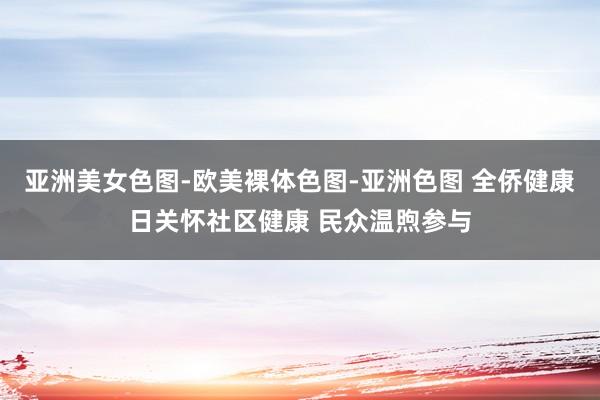 亚洲美女色图-欧美裸体色图-亚洲色图 全侨健康日关怀社区健康 民众温煦参与