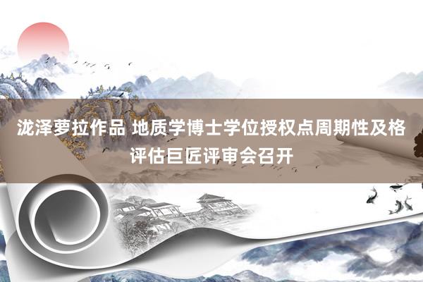 泷泽萝拉作品 地质学博士学位授权点周期性及格评估巨匠评审会召开