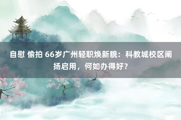 自慰 偷拍 66岁广州轻职焕新貌：科教城校区阐扬启用，何如办得好？