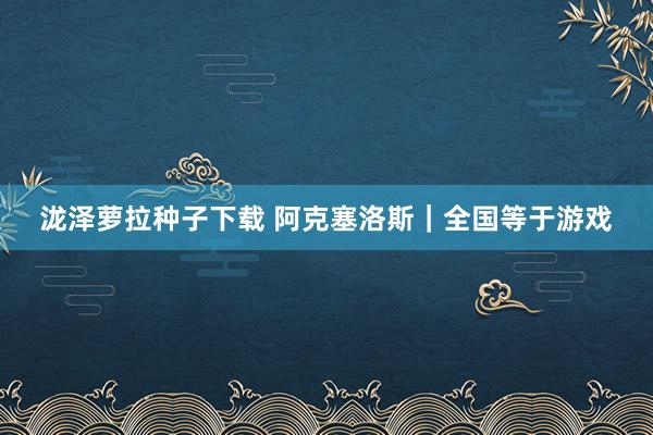 泷泽萝拉种子下载 阿克塞洛斯｜全国等于游戏