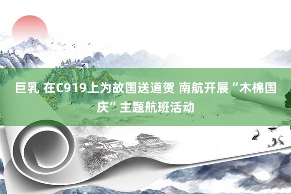 巨乳 在C919上为故国送道贺 南航开展“木棉国庆”主题航班活动