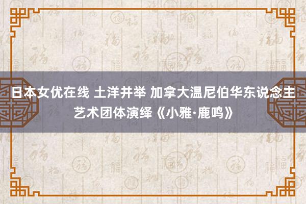 日本女优在线 土洋并举 加拿大温尼伯华东说念主艺术团体演绎《小雅·鹿鸣》