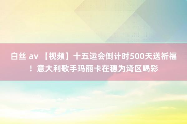 白丝 av 【视频】十五运会倒计时500天送祈福！意大利歌手玛丽卡在穗为湾区喝彩