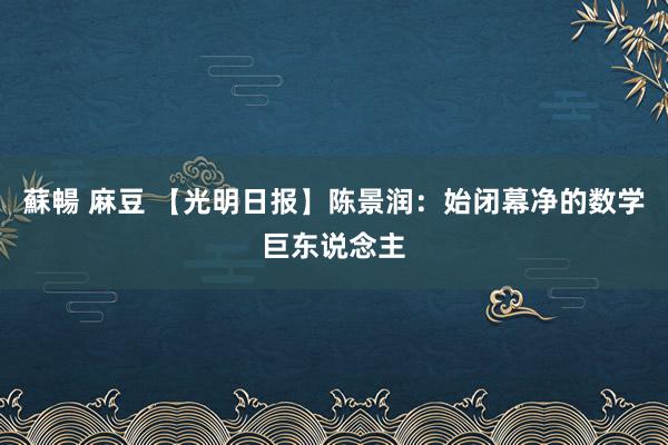 蘇暢 麻豆 【光明日报】陈景润：始闭幕净的数学巨东说念主