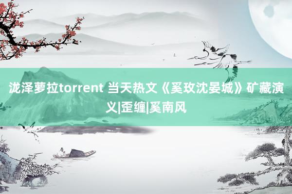 泷泽萝拉torrent 当天热文《奚玫沈晏城》矿藏演义|歪缠|奚南风