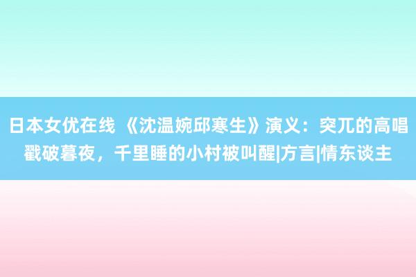 日本女优在线 《沈温婉邱寒生》演义：突兀的高唱戳破暮夜，千里睡的小村被叫醒|方言|情东谈主