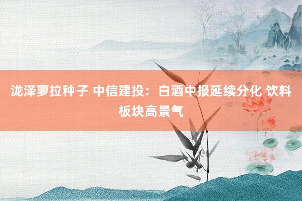 泷泽萝拉种子 中信建投：白酒中报延续分化 饮料板块高景气