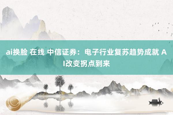 ai换脸 在线 中信证券：电子行业复苏趋势成就 AI改变拐点到来