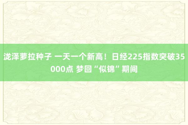 泷泽萝拉种子 一天一个新高！日经225指数突破35000点 梦回“似锦”期间