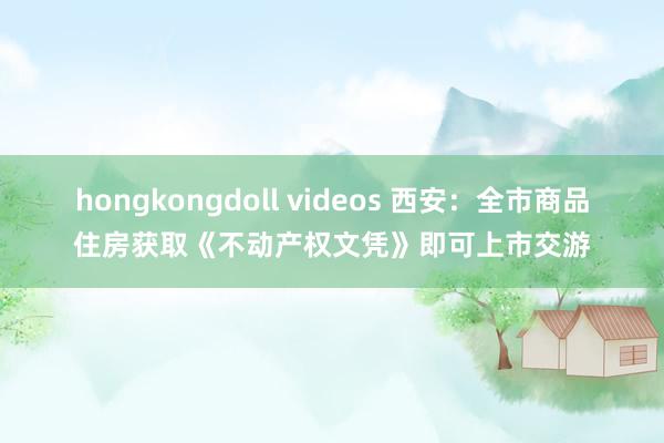 hongkongdoll videos 西安：全市商品住房获取《不动产权文凭》即可上市交游