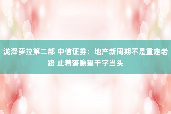 泷泽萝拉第二部 中信证券：地产新周期不是重走老路 止着落瞻望干字当头