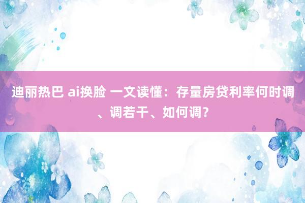 迪丽热巴 ai换脸 一文读懂：存量房贷利率何时调、调若干、如何调？