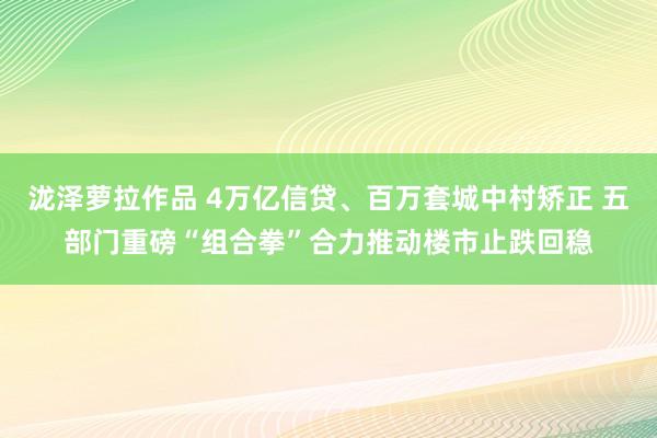 泷泽萝拉作品 4万亿信贷、百万套城中村矫正 五部门重磅“组合拳”合力推动楼市止跌回稳