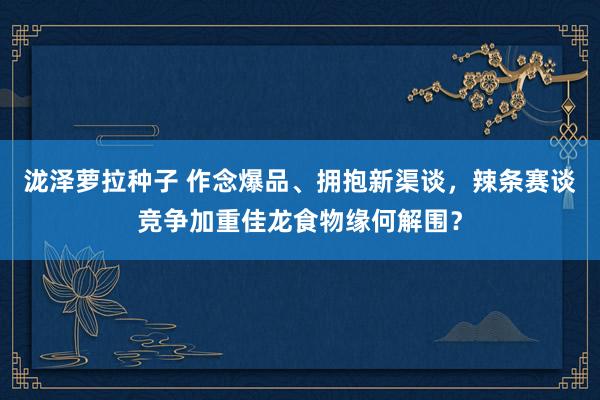 泷泽萝拉种子 作念爆品、拥抱新渠谈，辣条赛谈竞争加重佳龙食物缘何解围？