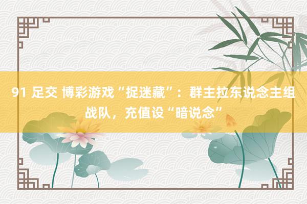 91 足交 博彩游戏“捉迷藏”：群主拉东说念主组战队，充值设“暗说念”