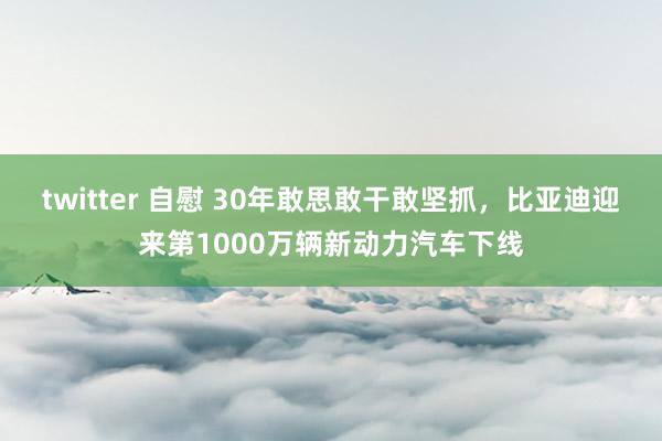 twitter 自慰 30年敢思敢干敢坚抓，比亚迪迎来第1000万辆新动力汽车下线