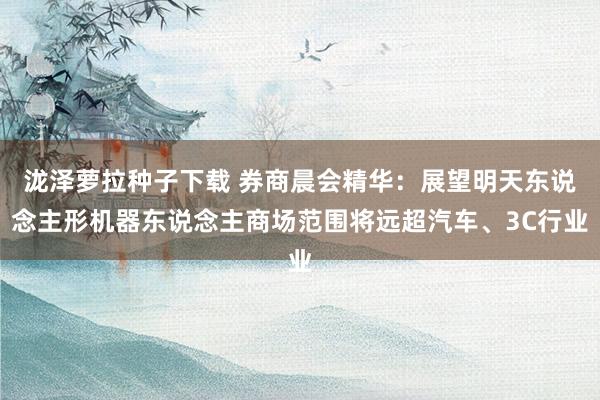 泷泽萝拉种子下载 券商晨会精华：展望明天东说念主形机器东说念主商场范围将远超汽车、3C行业
