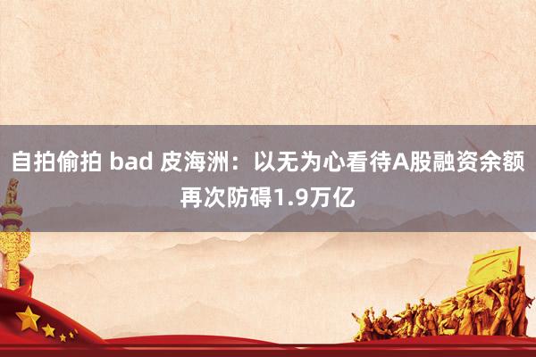 自拍偷拍 bad 皮海洲：以无为心看待A股融资余额再次防碍1.9万亿