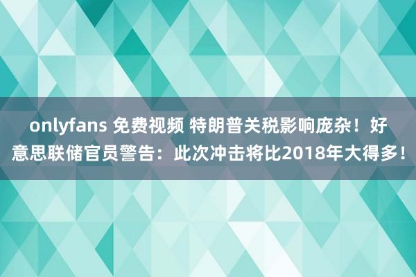 onlyfans 免费视频 特朗普关税影响庞杂！好意思联储官员警告：此次冲击将比2018年大得多！