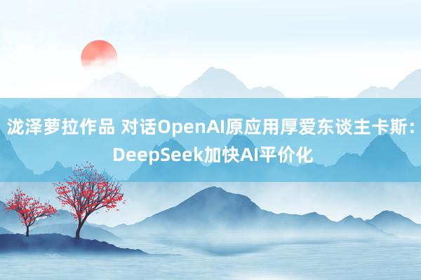 泷泽萝拉作品 对话OpenAI原应用厚爱东谈主卡斯： DeepSeek加快AI平价化