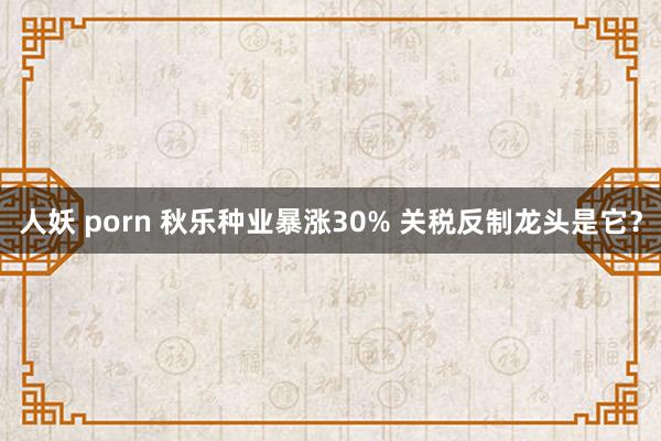 人妖 porn 秋乐种业暴涨30% 关税反制龙头是它？