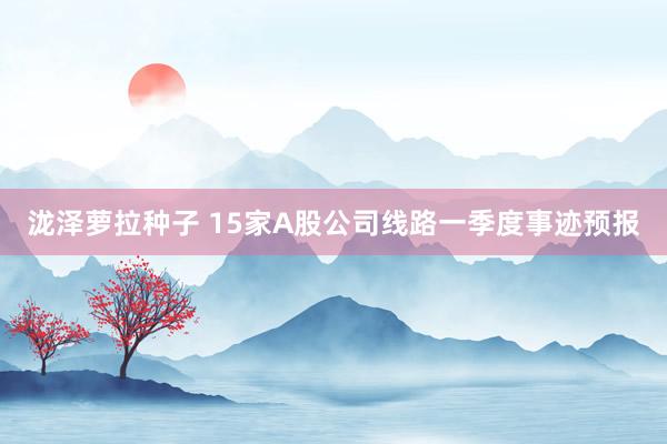 泷泽萝拉种子 15家A股公司线路一季度事迹预报