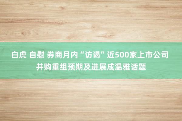 白虎 自慰 券商月内“访谒”近500家上市公司 并购重组预期及进展成温雅话题